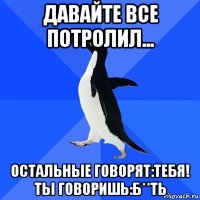 давайте все потролил... остальные говорят:тебя! ты говоришь:б**ть