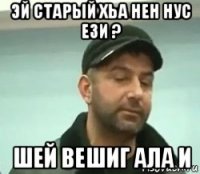 эй старый хьа нен нус ези ? шей вешиг ала и