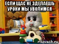 если щас не зделаешь уроки мы уволимся 