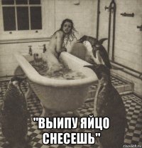  "выипу яйцо снесешь"