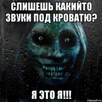 слишешь какийто звуки под кроватю? я это я!!!