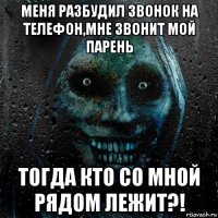 меня разбудил звонок на телефон,мне звонит мой парень тогда кто со мной рядом лежит?!