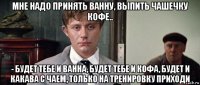 мне надо принять ванну, выпить чашечку кофе.. - будет тебе и ванна, будет тебе и кофа, будет и какава с чаем, только на тренировку приходи