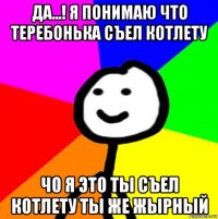 да...! я понимаю что теребонька съел котлету чо я это ты съел котлету ты же жырный