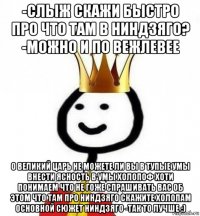 -слыж скажи быстро про что там в ниндзяго? -можно и по вежлевее о великий царь не можете ли вы в тупые умы внести ясность в умы холопоф хоти понимаем что не гоже спрашивать вас об этом что там про ниндзяго скажите холопам основной сюжет ниндзяго -так то лучше :)