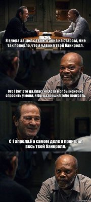 Я вчера зашел с твоего акка на старзы, мне так поперло, что я удвоил твой банкролл. Ого ! Вот это да.Классно.Хотя мог бы конечно спросить у меня, я бы разрешил тебе поиграть. С 1 апреля.На самом деле я проиграл весь твой банкролл. 