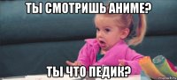 ты смотришь аниме? ты что педик?