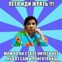 петя иди жрать !!! мам но на столе ничего нет . ну вот сам и приготовиш