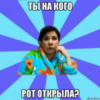 ты на кого рот открыла?