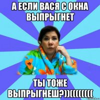 а если вася с окна выпрыгнет ты тоже выпрыгнеш?))((((((((