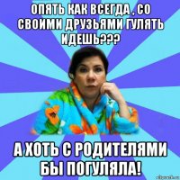 опять как всегда , со своими друзьями гулять идешь??? а хоть с родителями бы погуляла!