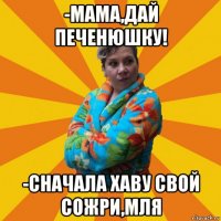 -мама,дай печенюшку! -сначала хаву свой сожри,мля