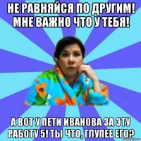 не равняйся по другим! мне важно что у тебя! а вот у пети иванова за эту работу 5! ты что, глупее его?