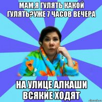 мам,я гулять какой гулять?уже 7 часов вечера на улице алкаши всякие ходят