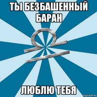 ты безбашенный баран люблю тебя