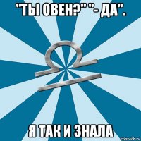 "ты овен?" "- да". я так и знала