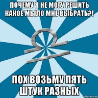 почему я не могу решить какое мыло мне выбрать?! пох возьму пять штук разных