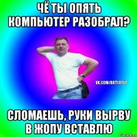 чё ты опять компьютер разобрал? сломаешь, руки вырву в жопу вставлю