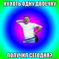 ну хоть одну двоечку получил сегодня?