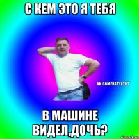 с кем это я тебя в машине видел,дочь?