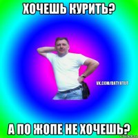 хочешь курить? а по жопе не хочешь?