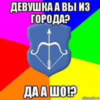 девушка а вы из города? да а шо!?