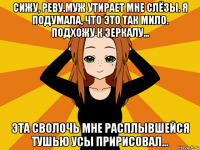 сижу, реву.муж утирает мне слёзы. я подумала, что это так мило. подхожу к зеркалу... эта сволочь мне расплывшейся тушью усы пририсовал...