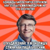 однажды билла гейтса спросили, как это быть миллиардером, на что он ответил откуда я знаю, я же не пишу стихи, как паша броский