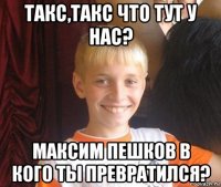 такс,такс что тут у нас? максим пешков в кого ты превратился?