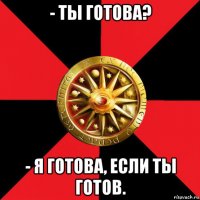 - ты готова? - я готова, если ты готов.