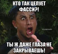 кто так целует фасси?! ты ж даже глаза не закрываешь!