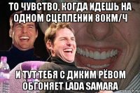 то чувство, когда идешь на одном сцеплении 80км/ч и тут тебя с диким рёвом обгоняет lada samara