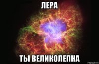 лера ты великолепна