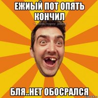 ежиый пот опять кончил бля..нет обосрался