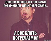 одноклассницы уже все замуж повыходили, детей понарожали... а все блять встречаемся