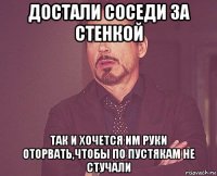 достали соседи за стенкой так и хочется им руки оторвать,чтобы по пустякам не стучали