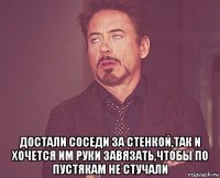  достали соседи за стенкой,так и хочется им руки завязать,чтобы по пустякам не стучали