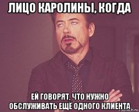 лицо каролины, когда ей говорят, что нужно обслуживать ещё одного клиента