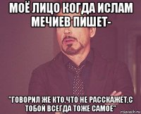 моё лицо когда ислам мечиев пишет- "говорил же кто,что не расскажет,с тобой всегда тоже самое"