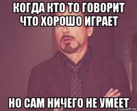 когда кто то говорит что хорошо играет но сам ничего не умеет