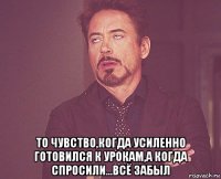  то чувство,когда усиленно готовился к урокам,а когда спросили...всё забыл