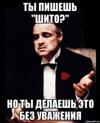 ты пишешь "шито?" но ты делаешь это без уважения