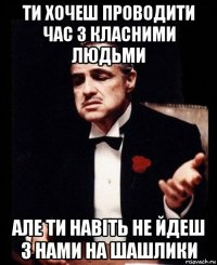 ти хочеш проводити час з класними людьми але ти навіть не йдеш з нами на шашлики