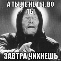 а ты,не не ты, во ты завтра чихнешь