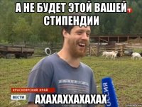 а не будет этой вашей стипендии ахахаххахахах