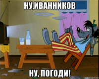 ну,иванников ну, погоди!