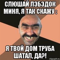 слюшай лэбэдок миня, я так скажу : я твой дом труба шатал, да?!