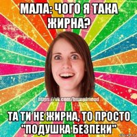 мала: чого я така жирна? та ти не жирна, то просто "подушка безпеки"