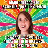 мала спитала, хто важніше, друзі чи серіали я сказала що друзі. вона пішла так і не дізнавшись, що друзі то серіл