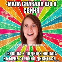 -мала сказала шо я свиня і хрюша з подвіря начала на мене странно дивиться....